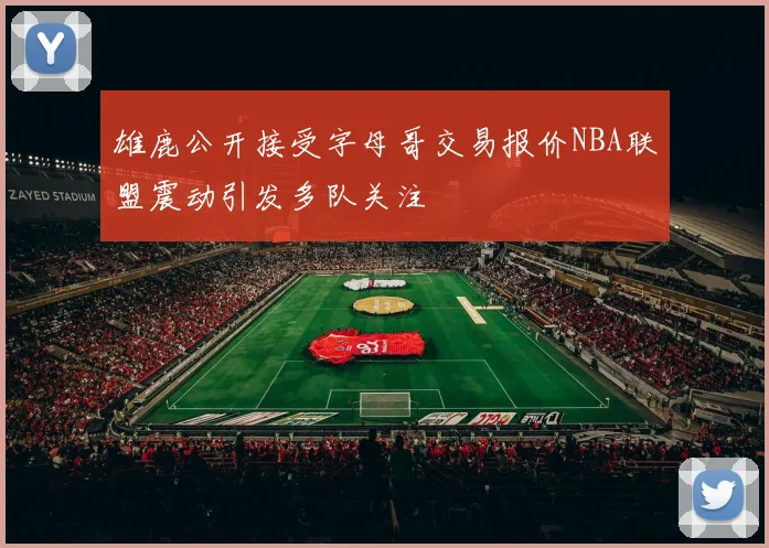 雄鹿公开接受字母哥交易报价NBA联盟震动引发多队关注