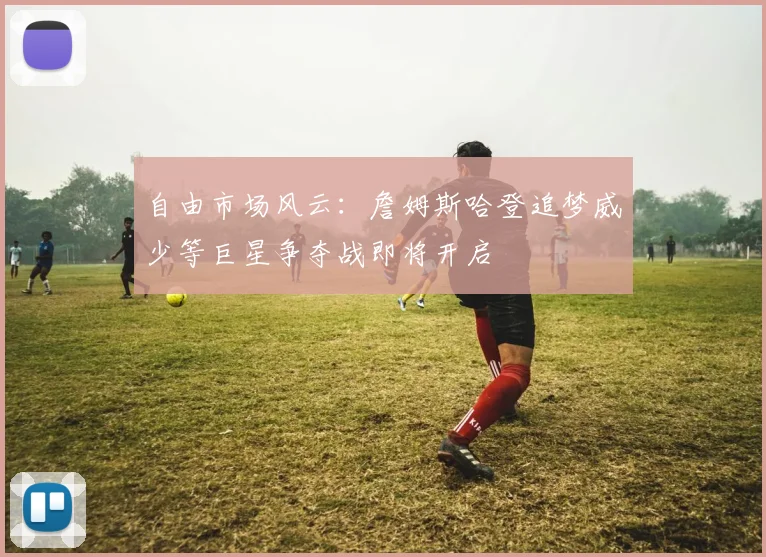 自由市场风云：詹姆斯哈登追梦威少等巨星争夺战即将开启