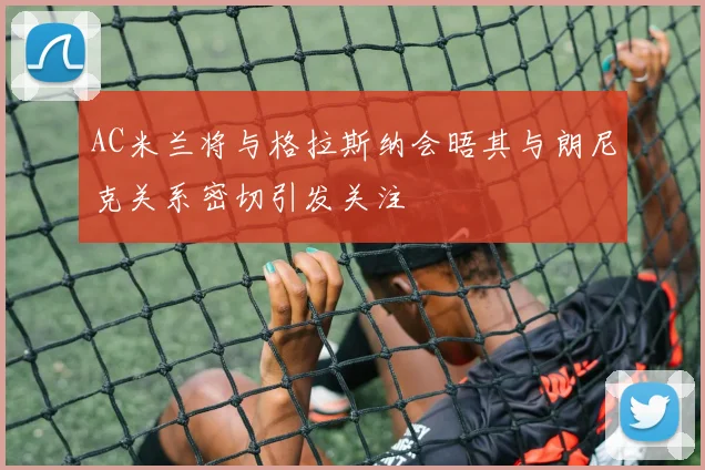 AC米兰将与格拉斯纳会晤其与朗尼克关系密切引发关注