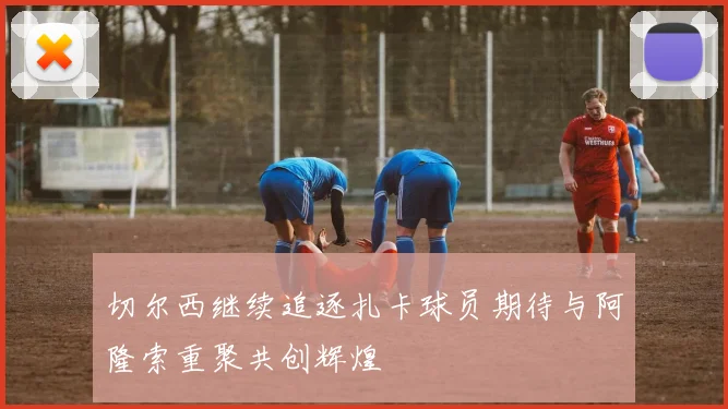 切尔西继续追逐扎卡球员期待与阿隆索重聚共创辉煌