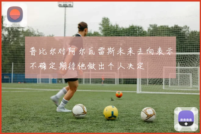 普比尔对阿尔瓦雷斯未来去向表示不确定期待他做出个人决定
