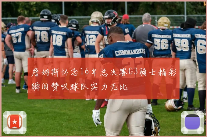 詹姆斯怀念16年总决赛G3骑士精彩瞬间赞叹球队实力无比