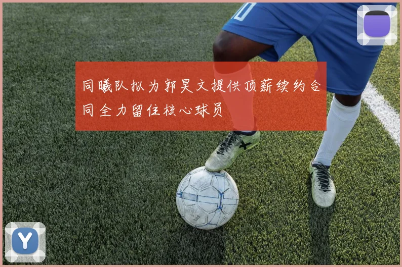 同曦队拟为郭昊文提供顶薪续约合同全力留住核心球员