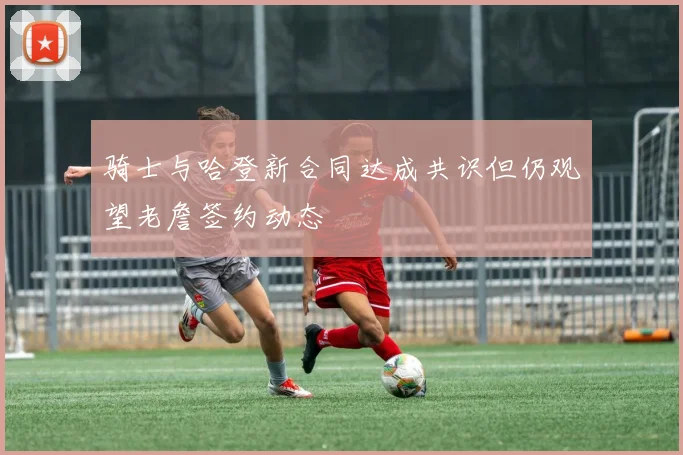 骑士与哈登新合同达成共识但仍观望老詹签约动态