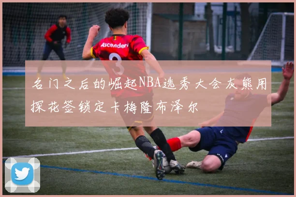 名门之后的崛起NBA选秀大会灰熊用探花签锁定卡梅隆布泽尔