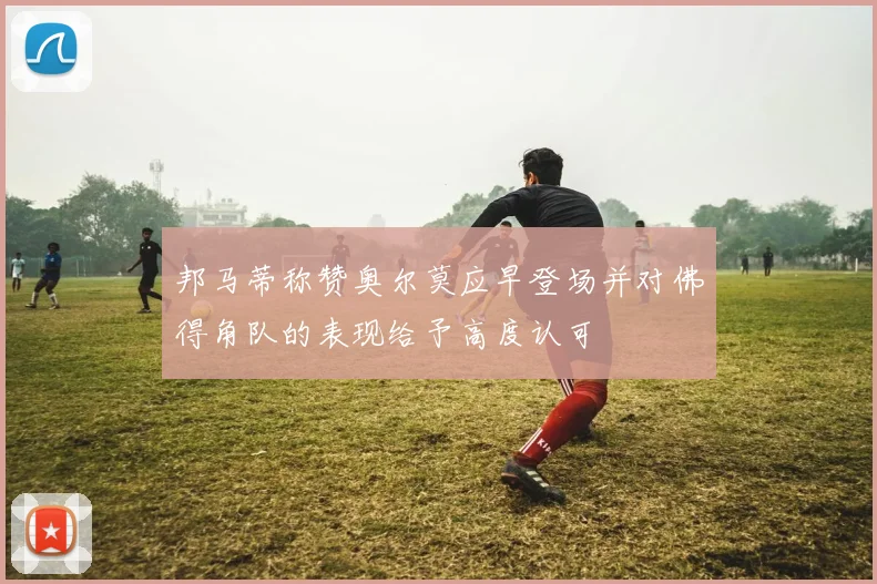 邦马蒂称赞奥尔莫应早登场并对佛得角队的表现给予高度认可
