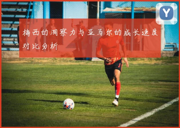 梅西的洞察力与亚马尔的成长速度对比分析