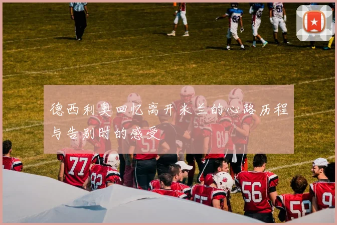 德西利奥回忆离开米兰的心路历程与告别时的感受