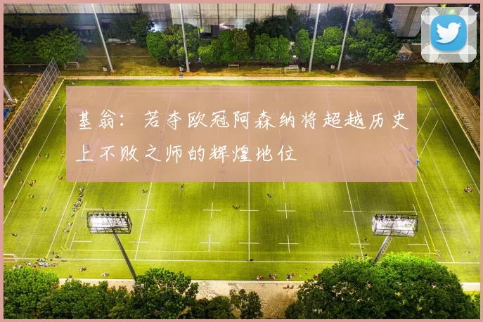 基翁：若夺欧冠阿森纳将超越历史上不败之师的辉煌地位