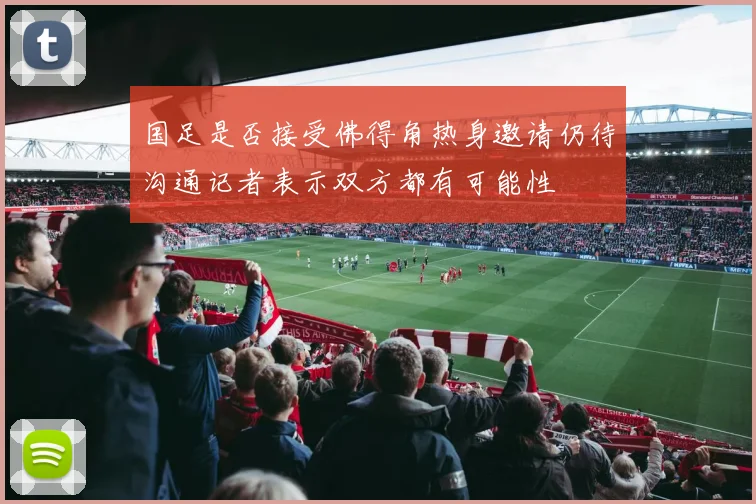 国足是否接受佛得角热身邀请仍待沟通记者表示双方都有可能性