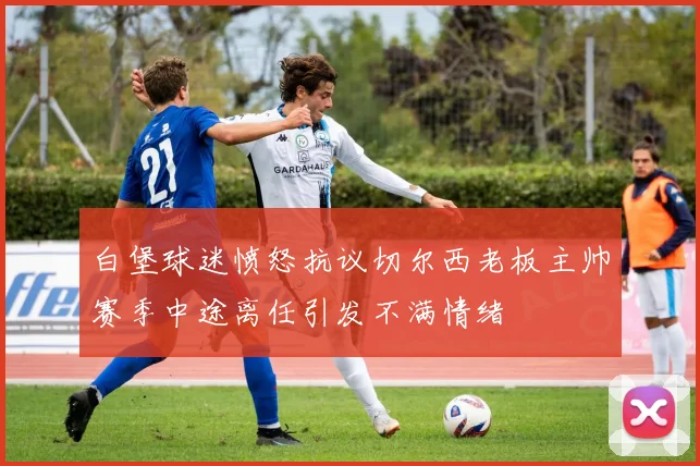 白堡球迷愤怒抗议切尔西老板主帅赛季中途离任引发不满情绪