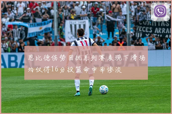 恩比德伤势困扰系列赛表现下滑场均仅得16分投篮命中率惨淡