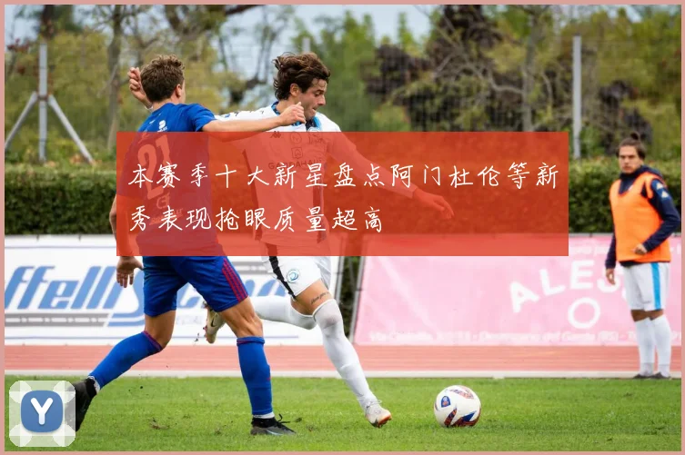本赛季十大新星盘点阿门杜伦等新秀表现抢眼质量超高