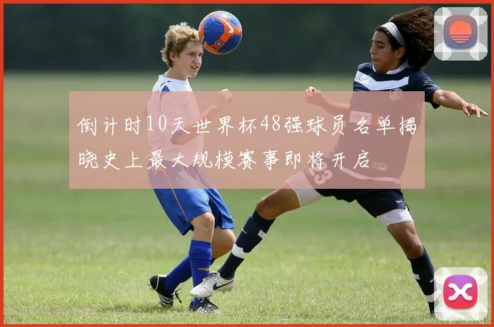 倒计时10天世界杯48强球员名单揭晓史上最大规模赛事即将开启