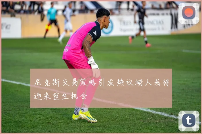 尼克斯交易策略引发热议湖人或将迎来重生机会