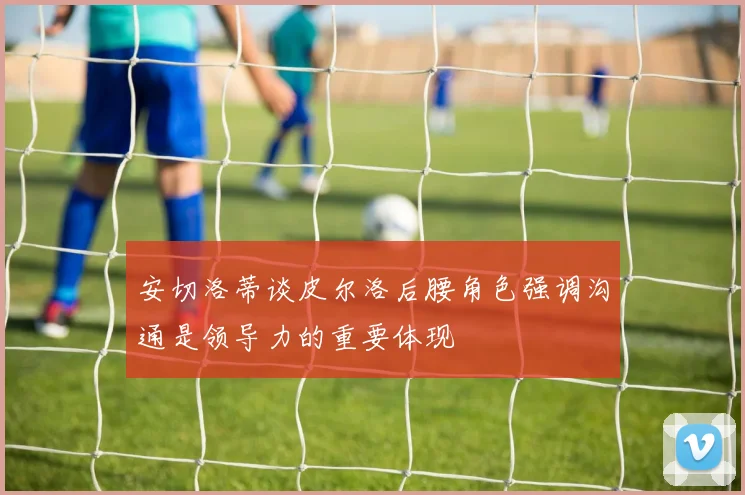 安切洛蒂谈皮尔洛后腰角色强调沟通是领导力的重要体现
