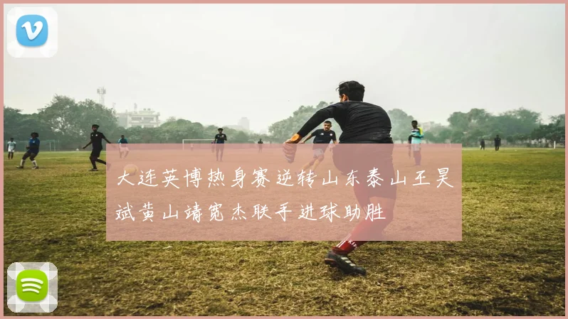大连英博热身赛逆转山东泰山王昊斌黄山靖宽杰联手进球助胜