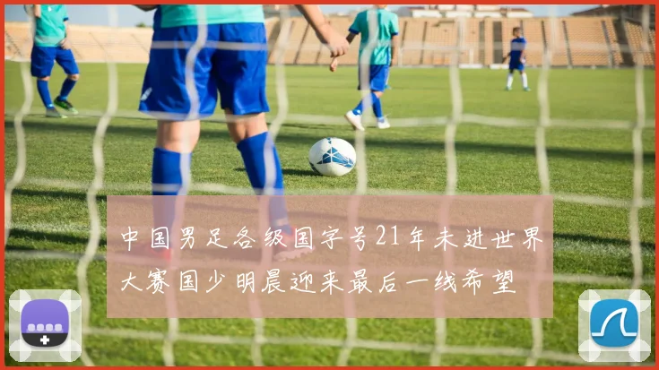 中国男足各级国字号21年未进世界大赛国少明晨迎来最后一线希望