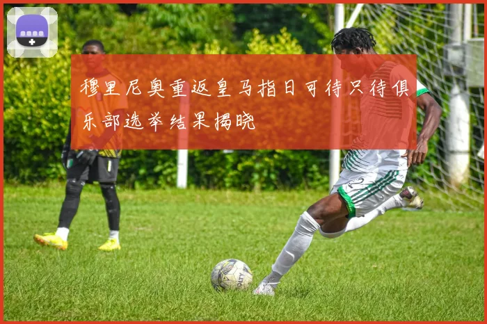穆里尼奥重返皇马指日可待只待俱乐部选举结果揭晓
