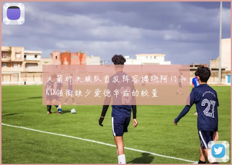 火箭对决狼队首发阵容揭晓阿门和KD领衔缺少爱德华兹的较量