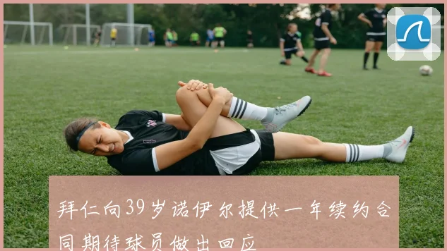 拜仁向39岁诺伊尔提供一年续约合同期待球员做出回应