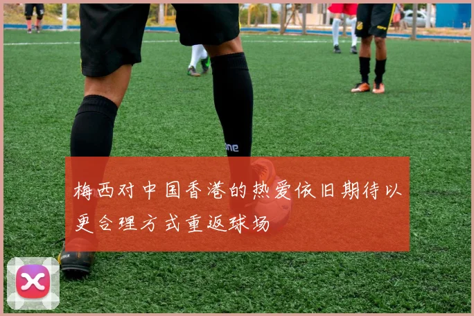 梅西对中国香港的热爱依旧期待以更合理方式重返球场