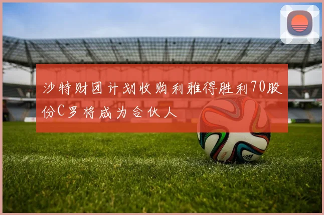 沙特财团计划收购利雅得胜利70股份C罗将成为合伙人