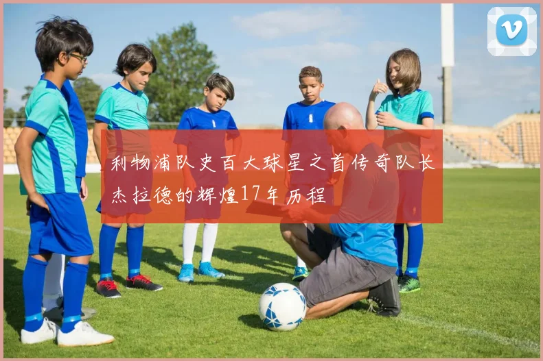 利物浦队史百大球星之首传奇队长杰拉德的辉煌17年历程