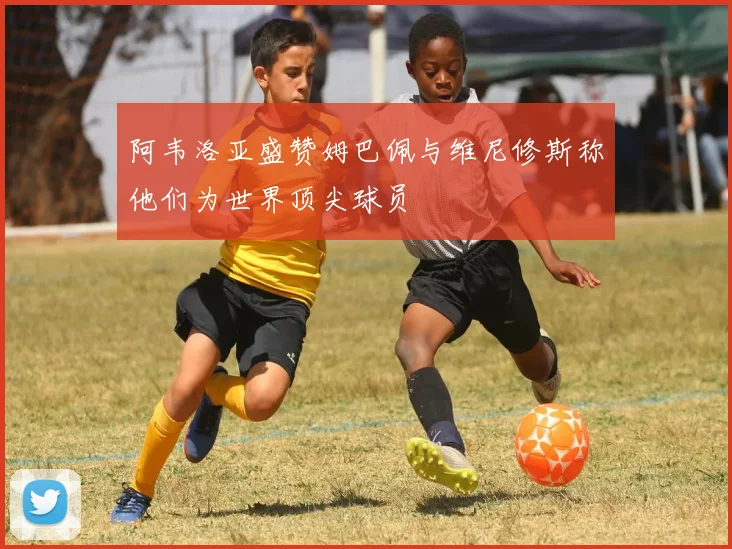 阿韦洛亚盛赞姆巴佩与维尼修斯称他们为世界顶尖球员